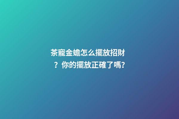 茶寵金蟾怎么擺放招財？你的擺放正確了嗎？